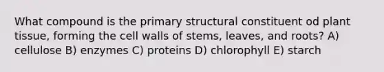 What compound is the primary structural constituent od plant tissue, forming the cell walls of stems, leaves, and roots? A) cellulose B) enzymes C) proteins D) chlorophyll E) starch