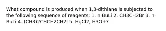 What compound is produced when 1,3-dithiane is subjected to the following sequence of reagents: 1. n-BuLi 2. CH3CH2Br 3. n-BuLi 4. (CH3)2CHCH2CH2I 5. HgCl2, H3O+?