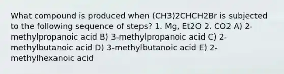 What compound is produced when (CH3)2CHCH2Br is subjected to the following sequence of steps? 1. Mg, Et2O 2. CO2 A) 2-methylpropanoic acid B) 3-methylpropanoic acid C) 2-methylbutanoic acid D) 3-methylbutanoic acid E) 2-methylhexanoic acid