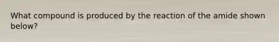 What compound is produced by the reaction of the amide shown below?