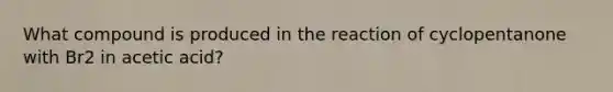 What compound is produced in the reaction of cyclopentanone with Br2 in acetic acid?