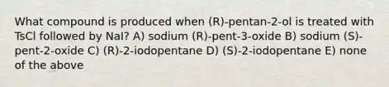 What compound is produced when (R)-pentan-2-ol is treated with TsCl followed by NaI? A) sodium (R)-pent-3-oxide B) sodium (S)-pent-2-oxide C) (R)-2-iodopentane D) (S)-2-iodopentane E) none of the above