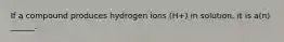 If a compound produces hydrogen ions (H+) in solution, it is a(n) ______.