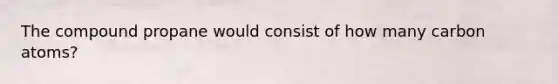 The compound propane would consist of how many carbon atoms?