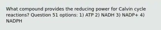 What compound provides the reducing power for Calvin cycle reactions? Question 51 options: 1) ATP 2) NADH 3) NADP+ 4) NADPH