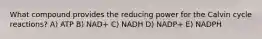 What compound provides the reducing power for the Calvin cycle reactions? A) ATP B) NAD+ C) NADH D) NADP+ E) NADPH