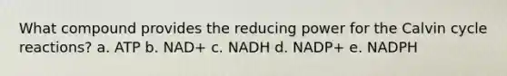 What compound provides the reducing power for the Calvin cycle reactions? a. ATP b. NAD+ c. NADH d. NADP+ e. NADPH