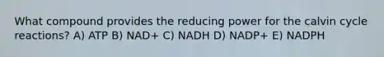 What compound provides the reducing power for the calvin cycle reactions? A) ATP B) NAD+ C) NADH D) NADP+ E) NADPH