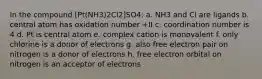 In the compound [Pt(NH3)2Cl2]SO4: a. NH3 and Cl are ligands b. central atom has oxidation number +II c. coordination number is 4 d. Pt is central atom e. complex cation is monovalent f. only chlorine is a donor of electrons g. also free electron pair on nitrogen is a donor of electrons h. free electron orbital on nitrogen is an acceptor of electrons