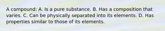 A compound: A. Is a pure substance. B. Has a composition that varies. C. Can be physically separated into its elements. D. Has properties similar to those of its elements.