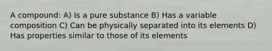 A compound: A) Is a pure substance B) Has a variable composition C) Can be physically separated into its elements D) Has properties similar to those of its elements