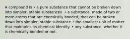 A compound is • a pure substance that cannot be broken down into simpler, stable substances. • a substance, made of two or more atoms that are chemically bonded, that can be broken down into simpler, stable substance • the smallest unit of matter that maintains its chemical identity. • any substance, whether it is chemically bonded or not.