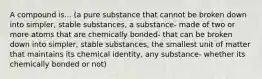 A compound is... (a pure substance that cannot be broken down into simpler, stable substances, a substance- made of two or more atoms that are chemically bonded- that can be broken down into simpler, stable substances, the smallest unit of matter that maintains its chemical identity, any substance- whether its chemically bonded or not)