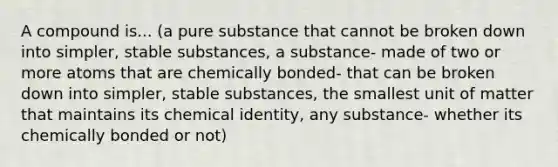 A compound is... (a pure substance that cannot be broken down into simpler, stable substances, a substance- made of two or more atoms that are chemically bonded- that can be broken down into simpler, stable substances, the smallest unit of matter that maintains its chemical identity, any substance- whether its chemically bonded or not)