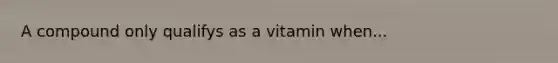 A compound only qualifys as a vitamin when...