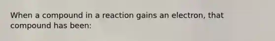 When a compound in a reaction gains an electron, that compound has been: