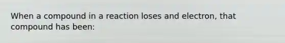 When a compound in a reaction loses and electron, that compound has been: