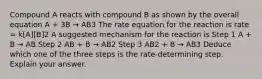 Compound A reacts with compound B as shown by the overall equation A + 3B → AB3 The rate equation for the reaction is rate = k[A][B]2 A suggested mechanism for the reaction is Step 1 A + B → AB Step 2 AB + B → AB2 Step 3 AB2 + B → AB3 Deduce which one of the three steps is the rate-determining step. Explain your answer.