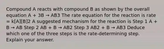 Compound A reacts with compound B as shown by the overall equation A + 3B → AB3 The rate equation for the reaction is rate = k[A][B]2 A suggested mechanism for the reaction is Step 1 A + B → AB Step 2 AB + B → AB2 Step 3 AB2 + B → AB3 Deduce which one of the three steps is the rate-determining step. Explain your answer.