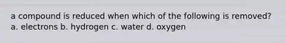 a compound is reduced when which of the following is removed? a. electrons b. hydrogen c. water d. oxygen