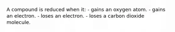 A compound is reduced when it: - gains an oxygen atom. - gains an electron. - loses an electron. - loses a carbon dioxide molecule.