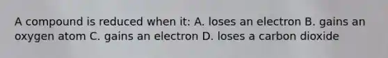 A compound is reduced when it: A. loses an electron B. gains an oxygen atom C. gains an electron D. loses a carbon dioxide