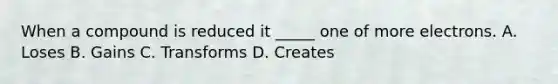 When a compound is reduced it _____ one of more electrons. A. Loses B. Gains C. Transforms D. Creates