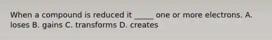 When a compound is reduced it _____ one or more electrons. A. loses B. gains C. transforms D. creates