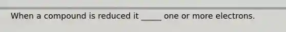 When a compound is reduced it _____ one or more electrons.
