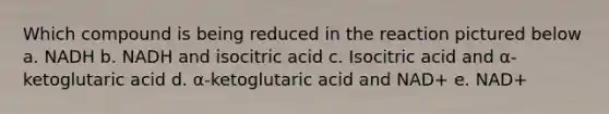 Which compound is being reduced in the reaction pictured below a. NADH b. NADH and isocitric acid c. Isocitric acid and α-ketoglutaric acid d. α-ketoglutaric acid and NAD+ e. NAD+