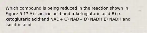 Which compound is being reduced in the reaction shown in Figure 5.1? A) isocitric acid and α-ketoglutaric acid B) α-ketoglutaric acid and NAD+ C) NAD+ D) NADH E) NADH and isocitric acid