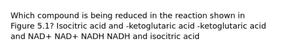 Which compound is being reduced in the reaction shown in Figure 5.1? Isocitric acid and -ketoglutaric acid -ketoglutaric acid and NAD+ NAD+ NADH NADH and isocitric acid