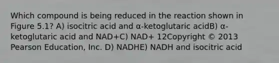 Which compound is being reduced in the reaction shown in Figure 5.1? A) isocitric acid and α-ketoglutaric acidB) α-ketoglutaric acid and NAD+C) NAD+ 12Copyright © 2013 Pearson Education, Inc. D) NADHE) NADH and isocitric acid