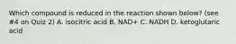 Which compound is reduced in the reaction shown below? (see #4 on Quiz 2) A. isocitric acid B. NAD+ C. NADH D. ketoglutaric acid