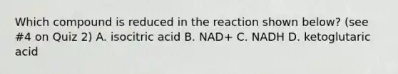 Which compound is reduced in the reaction shown below? (see #4 on Quiz 2) A. isocitric acid B. NAD+ C. NADH D. ketoglutaric acid