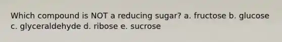 Which compound is NOT a reducing sugar? a. fructose b. glucose c. glyceraldehyde d. ribose e. sucrose