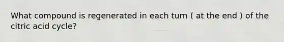What compound is regenerated in each turn ( at the end ) of the citric acid cycle?