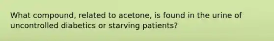 What compound, related to acetone, is found in the urine of uncontrolled diabetics or starving patients?