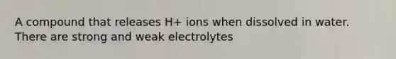 A compound that releases H+ ions when dissolved in water. There are strong and weak electrolytes