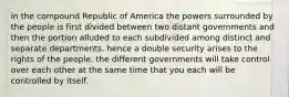 in the compound Republic of America the powers surrounded by the people is first divided between two distant governments and then the portion alluded to each subdivided among distinct and separate departments. hence a double security arises to the rights of the people. the different governments will take control over each other at the same time that you each will be controlled by itself.