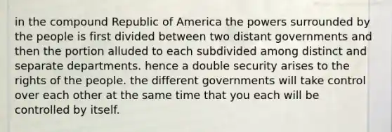 in the compound Republic of America the powers surrounded by the people is first divided between two distant governments and then the portion alluded to each subdivided among distinct and separate departments. hence a double security arises to the rights of the people. the different governments will take control over each other at the same time that you each will be controlled by itself.