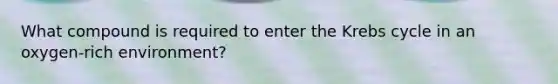 What compound is required to enter the Krebs cycle in an oxygen-rich environment?