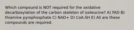 Which compound is NOT required for the oxidative decarboxylation of the carbon skeleton of isoleucine? A) FAD B) thiamine pyrophosphate C) NAD+ D) CoA-SH E) All are these compounds are required.