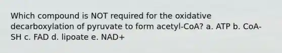 Which compound is NOT required for the oxidative decarboxylation of pyruvate to form acetyl-CoA? a. ATP b. CoA-SH c. FAD d. lipoate e. NAD+