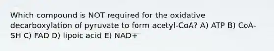 Which compound is NOT required for the oxidative decarboxylation of pyruvate to form acetyl-CoA? A) ATP B) CoA-SH C) FAD D) lipoic acid E) NAD+