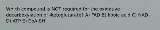 Which compound is NOT required for the oxidative decarboxylation of -ketoglutarate? A) FAD B) lipoic acid C) NAD+ D) ATP E) CoA-SH