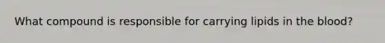What compound is responsible for carrying lipids in the blood?