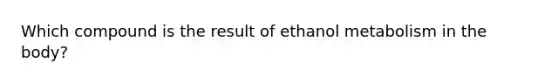 Which compound is the result of ethanol metabolism in the body?