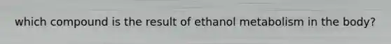 which compound is the result of ethanol metabolism in the body?