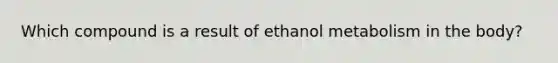 Which compound is a result of ethanol metabolism in the body?